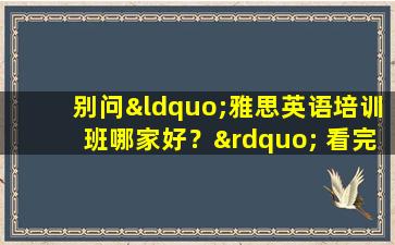 别问“雅思英语培训班哪家好？” 看完这篇文章你就知道了！